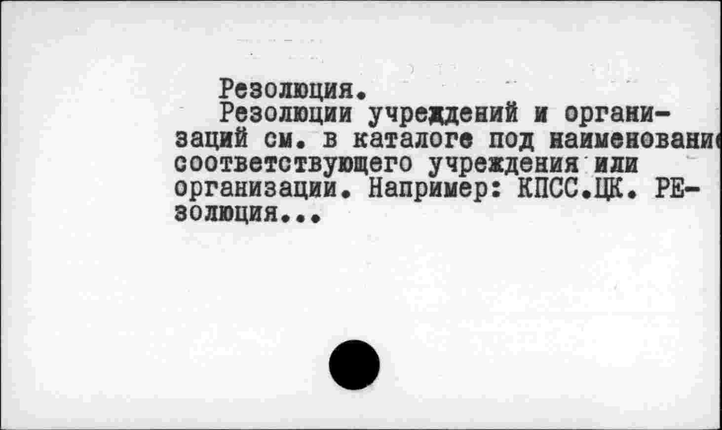 ﻿Резолюция.
Резолюции учреждений и организаций он. в каталоге под наименовани) соответствующего учреждения или организации. Например: КПСС.ЦК. резолюция. ••